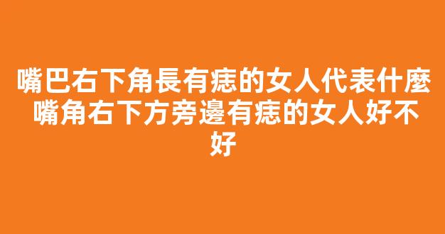 嘴巴右下角長有痣的女人代表什麼 嘴角右下方旁邊有痣的女人好不好